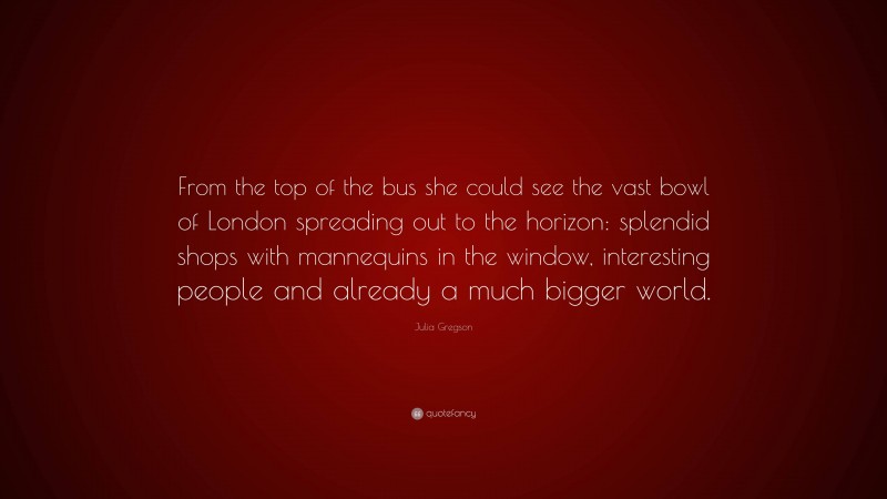 Julia Gregson Quote: “From the top of the bus she could see the vast bowl of London spreading out to the horizon: splendid shops with mannequins in the window, interesting people and already a much bigger world.”