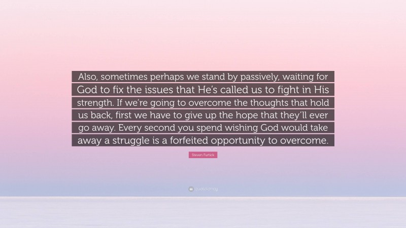 Steven Furtick Quote: “Also, sometimes perhaps we stand by passively, waiting for God to fix the issues that He’s called us to fight in His strength. If we’re going to overcome the thoughts that hold us back, first we have to give up the hope that they’ll ever go away. Every second you spend wishing God would take away a struggle is a forfeited opportunity to overcome.”