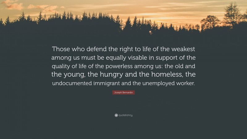 Joseph Bernardin Quote: “Those who defend the right to life of the weakest among us must be equally visable in support of the quality of life of the powerless among us: the old and the young, the hungry and the homeless, the undocumented immigrant and the unemployed worker.”
