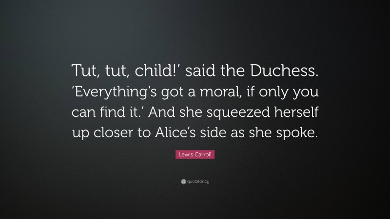 Lewis Carroll Quote: “Tut, tut, child!’ said the Duchess. ‘Everything’s got a moral, if only you can find it.’ And she squeezed herself up closer to Alice’s side as she spoke.”