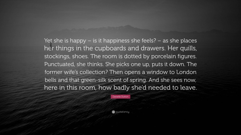 Danielle Dutton Quote: “Yet she is happy – is it happiness she feels? – as she places her things in the cupboards and drawers. Her quills, stockings, shoes. The room is dotted by porcelain figures. Punctuated, she thinks. She picks one up, puts it down. The former wife’s collection? Then opens a window to London bells and that green-silk scent of spring. And she sees now, here in this room, how badly she’d needed to leave.”