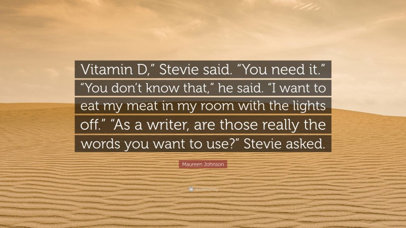 Maureen Johnson Quote: “Vitamin D,” Stevie said. “You need it.” “You don’t know that,” he said. “I want to eat my meat in my room with the lights off.” “As a writer, are those really the words you want to use?” Stevie asked.”