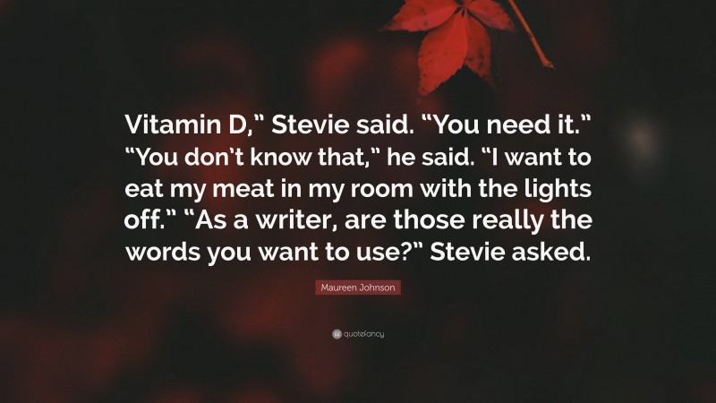 Maureen Johnson Quote: “Vitamin D,” Stevie said. “You need it.” “You don’t know that,” he said. “I want to eat my meat in my room with the lights off.” “As a writer, are those really the words you want to use?” Stevie asked.”