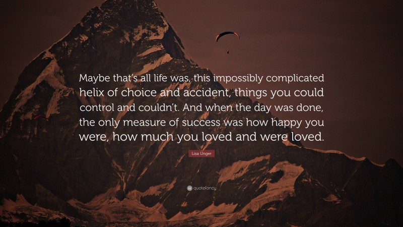 Lisa Unger Quote: “Maybe that’s all life was, this impossibly complicated helix of choice and accident, things you could control and couldn’t. And when the day was done, the only measure of success was how happy you were, how much you loved and were loved.”