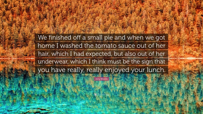 Amy Bloom Quote: “We finished off a small pie and when we got home I washed the tomato sauce out of her hair, which I had expected, but also out of her underwear, which I think must be the sign that you have really, really enjoyed your lunch.”