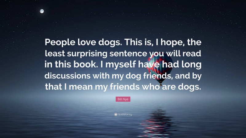 Bill Nye Quote: “People love dogs. This is, I hope, the least surprising sentence you will read in this book. I myself have had long discussions with my dog friends, and by that I mean my friends who are dogs.”