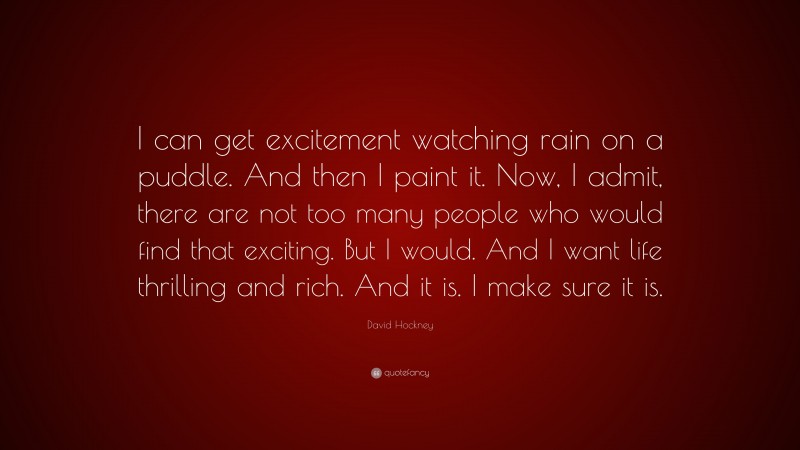 David Hockney Quote: “I can get excitement watching rain on a puddle. And then I paint it. Now, I admit, there are not too many people who would find that exciting. But I would. And I want life thrilling and rich. And it is. I make sure it is.”