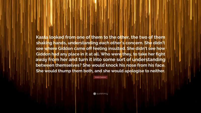 Kristin Cashore Quote: “Kasta looked from one of them to the other, the two of them shaking hands, understanding each other’s concern. She didn’t see where Giddon came off feeling insulted. She didn’t see how Giddon had any place in it at all. Who were they, to take her fight away from her and turn it into some sort of understanding between themselves? She would knock his nose from his face. She would thump them both, and she would apologise to neither.”