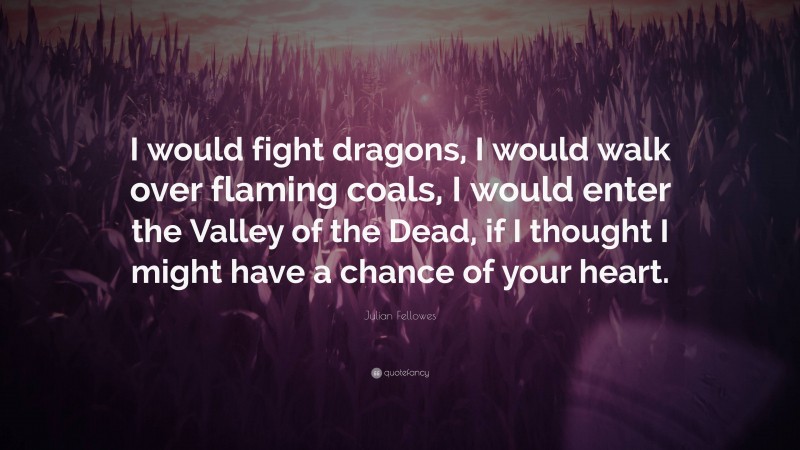 Julian Fellowes Quote: “I would fight dragons, I would walk over flaming coals, I would enter the Valley of the Dead, if I thought I might have a chance of your heart.”