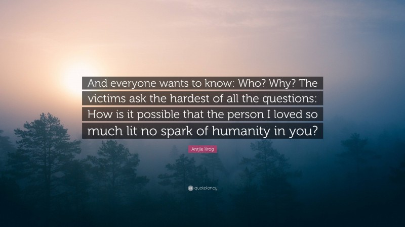 Antjie Krog Quote: “And everyone wants to know: Who? Why? The victims ask the hardest of all the questions: How is it possible that the person I loved so much lit no spark of humanity in you?”