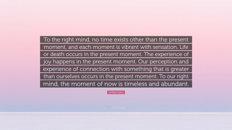 Jill Bolte Taylor Quote: “To the right mind, no time exists other than the present moment, and each moment is vibrant with sensation. Life or death occurs in the present moment. The experience of joy happens in the present moment. Our perception and experience of connection with something that is greater than ourselves occurs in the present moment. To our right mind, the moment of now is timeless and abundant.”