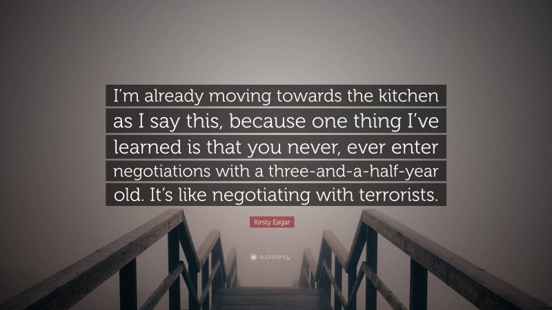 Kirsty Eagar Quote: “I’m already moving towards the kitchen as I say this, because one thing I’ve learned is that you never, ever enter negotiations with a three-and-a-half-year old. It’s like negotiating with terrorists.”