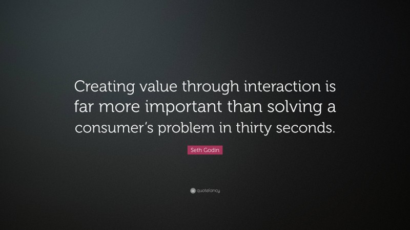 Seth Godin Quote: “Creating value through interaction is far more important than solving a consumer’s problem in thirty seconds.”