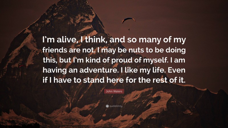 John Waters Quote: “I’m alive, I think, and so many of my friends are not. I may be nuts to be doing this, but I’m kind of proud of myself. I am having an adventure. I like my life. Even if I have to stand here for the rest of it.”