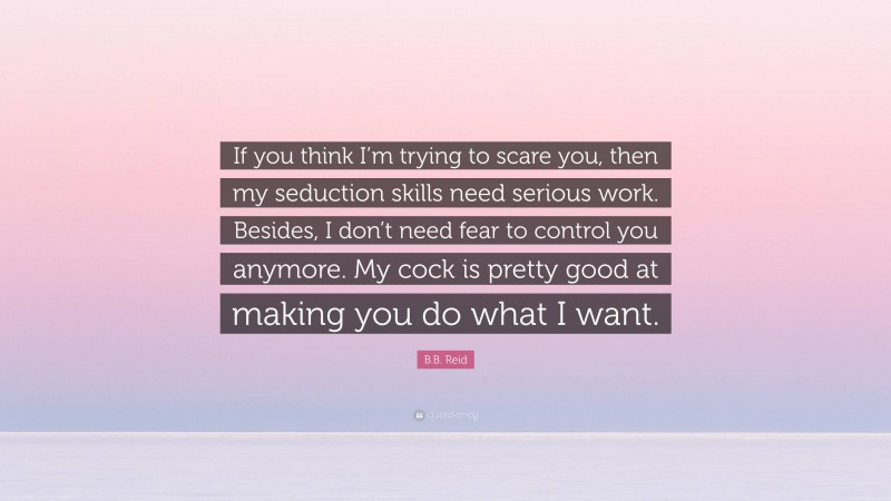 B.B. Reid Quote: “If you think I’m trying to scare you, then my seduction skills need serious work. Besides, I don’t need fear to control you anymore. My cock is pretty good at making you do what I want.”