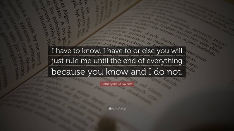 Catherynne M. Valente Quote: “I have to know, I have to or else you will just rule me until the end of everything because you know and I do not.”