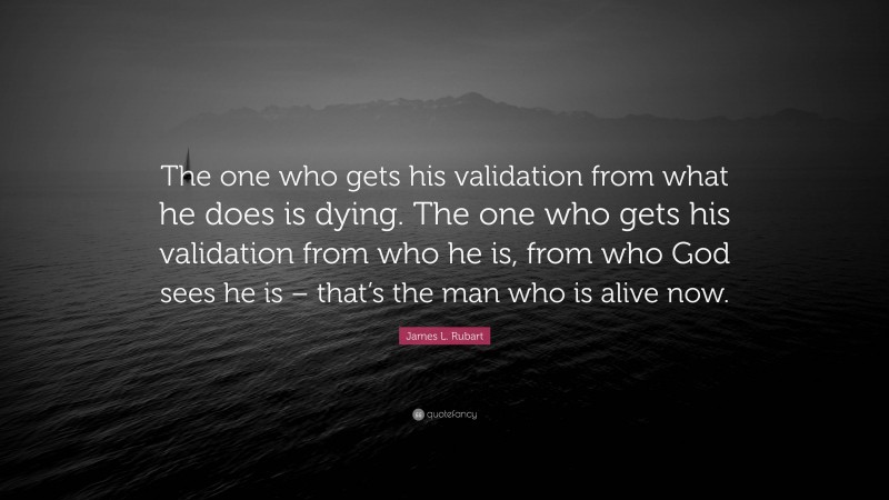 James L. Rubart Quote: “The one who gets his validation from what he does is dying. The one who gets his validation from who he is, from who God sees he is – that’s the man who is alive now.”