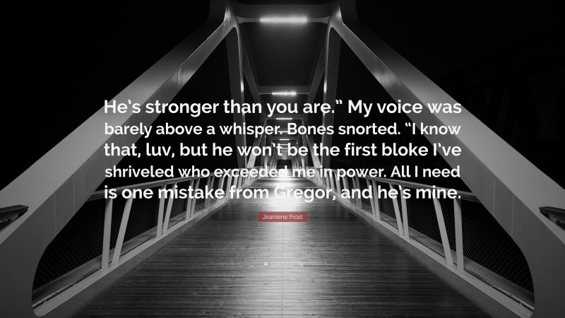 Jeaniene Frost Quote: “He’s stronger than you are.” My voice was barely above a whisper. Bones snorted. “I know that, luv, but he won’t be the first bloke I’ve shriveled who exceeded me in power. All I need is one mistake from Gregor, and he’s mine.”