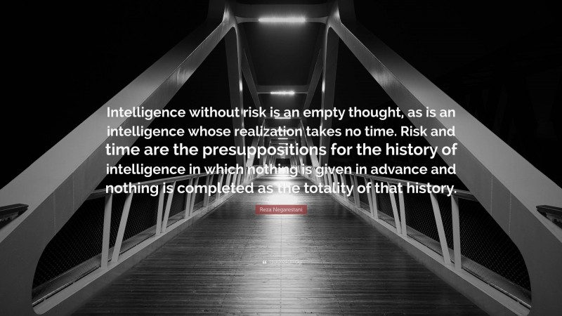 Reza Negarestani Quote: “Intelligence without risk is an empty thought, as is an intelligence whose realization takes no time. Risk and time are the presuppositions for the history of intelligence in which nothing is given in advance and nothing is completed as the totality of that history.”