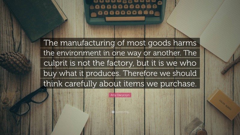 Amy Dacyczyn Quote: “The manufacturing of most goods harms the environment in one way or another. The culprit is not the factory, but it is we who buy what it produces. Therefore we should think carefully about items we purchase.”