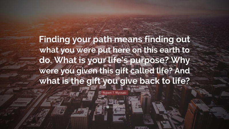 Robert T. Kiyosaki Quote: “Finding your path means finding out what you were put here on this earth to do. What is your life’s purpose? Why were you given this gift called life? And what is the gift you give back to life?”