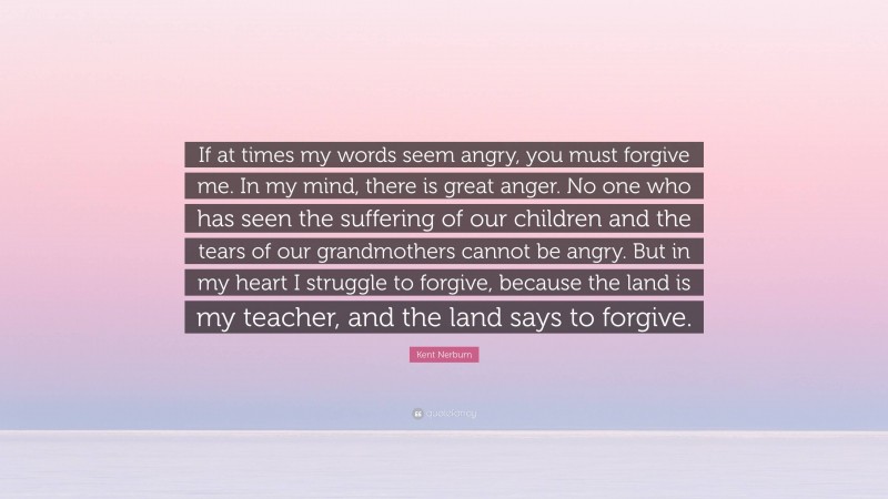 Kent Nerburn Quote: “If at times my words seem angry, you must forgive me. In my mind, there is great anger. No one who has seen the suffering of our children and the tears of our grandmothers cannot be angry. But in my heart I struggle to forgive, because the land is my teacher, and the land says to forgive.”