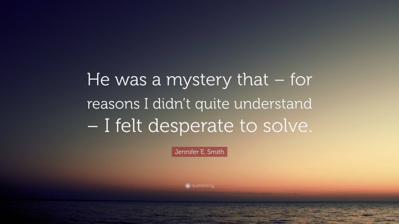 Jennifer E. Smith Quote: “He was a mystery that – for reasons I didn’t quite understand – I felt desperate to solve.”