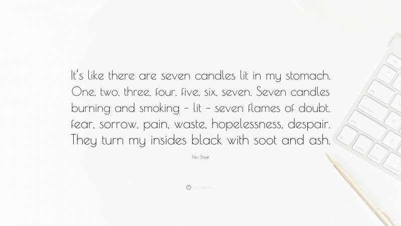 Nic Sheff Quote: “It’s like there are seven candles lit in my stomach. One, two, three, four, five, six, seven. Seven candles burning and smoking – lit – seven flames of doubt, fear, sorrow, pain, waste, hopelessness, despair. They turn my insides black with soot and ash.”