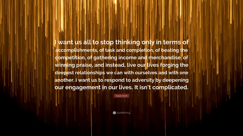 Susan Scott Quote: “I want us all to stop thinking only in terms of accomplishments, of task and completion, of beating the competition, of gathering income and merchandise, of winning praise, and instead, live our lives forging the deepest relationships we can with ourselves and with one another. i want us to respond to adversity by deepening our engagement in our lives. It isn’t complicated.”