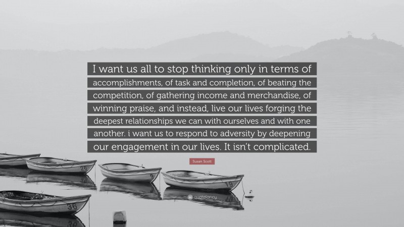 Susan Scott Quote: “I want us all to stop thinking only in terms of accomplishments, of task and completion, of beating the competition, of gathering income and merchandise, of winning praise, and instead, live our lives forging the deepest relationships we can with ourselves and with one another. i want us to respond to adversity by deepening our engagement in our lives. It isn’t complicated.”