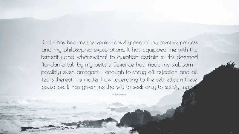 Ashim Shanker Quote: “Doubt has become the veritable wellspring of my creative process and my philosophic explorations. It has equipped me with the temerity and wherewithal to question certain truths deemed ‘fundamental’ by my betters. Defiance has made me stubborn – possibly even arrogant – enough to shrug off rejection and all fears thereof, no matter how lacerating to the self-esteem these could be. It has given me the will to seek only to satisfy myself.”