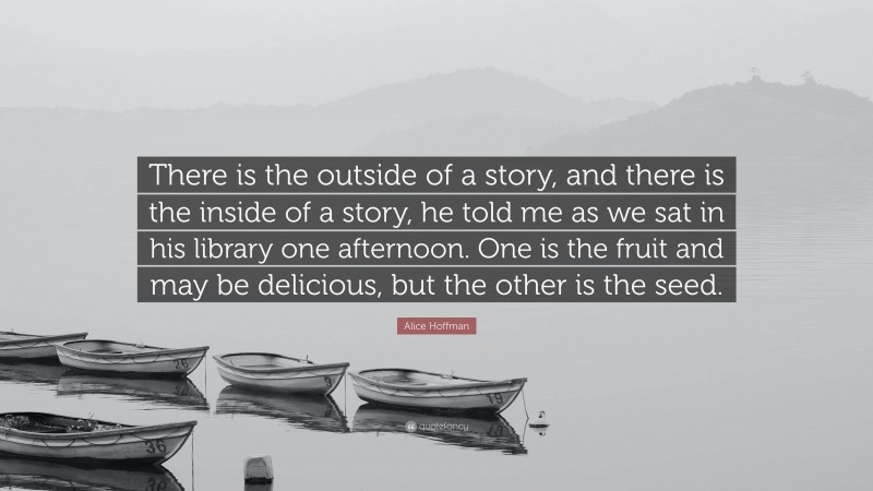 Alice Hoffman Quote: “There is the outside of a story, and there is the inside of a story, he told me as we sat in his library one afternoon. One is the fruit and may be delicious, but the other is the seed.”