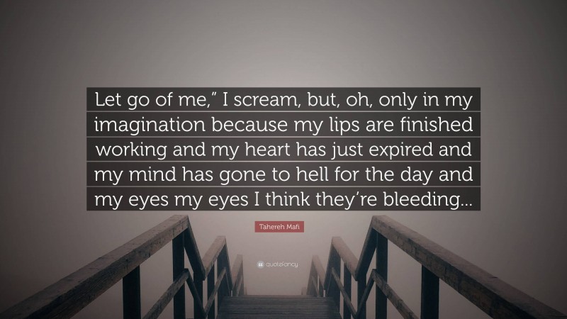 Tahereh Mafi Quote: “Let go of me,” I scream, but, oh, only in my imagination because my lips are finished working and my heart has just expired and my mind has gone to hell for the day and my eyes my eyes I think they’re bleeding...”
