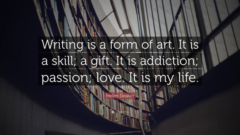 Helen Deakin Quote: “Writing is a form of art. It is a skill; a gift. It is addiction; passion; love. It is my life.”