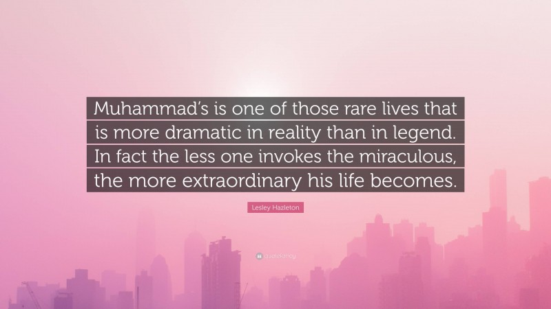 Lesley Hazleton Quote: “Muhammad’s is one of those rare lives that is more dramatic in reality than in legend. In fact the less one invokes the miraculous, the more extraordinary his life becomes.”