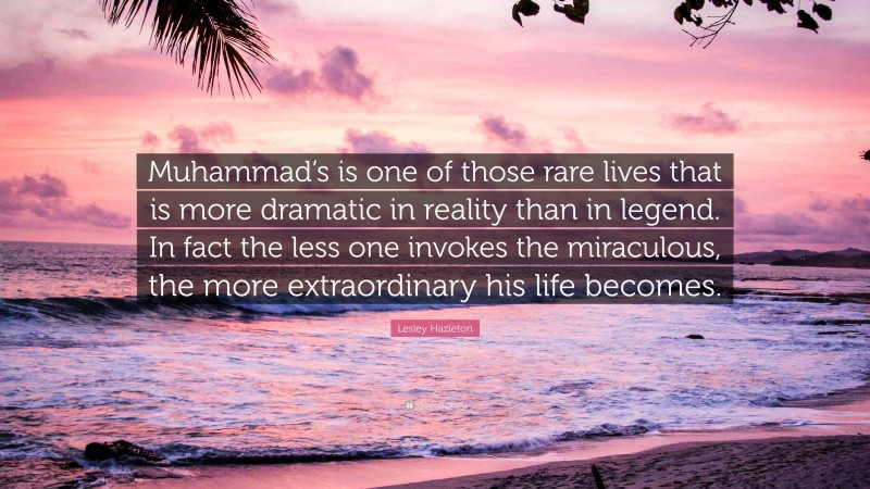 Lesley Hazleton Quote: “Muhammad’s is one of those rare lives that is more dramatic in reality than in legend. In fact the less one invokes the miraculous, the more extraordinary his life becomes.”