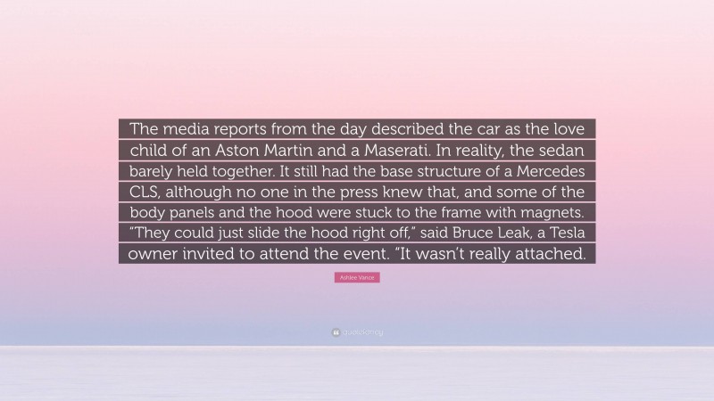 Ashlee Vance Quote: “The media reports from the day described the car as the love child of an Aston Martin and a Maserati. In reality, the sedan barely held together. It still had the base structure of a Mercedes CLS, although no one in the press knew that, and some of the body panels and the hood were stuck to the frame with magnets. “They could just slide the hood right off,” said Bruce Leak, a Tesla owner invited to attend the event. “It wasn’t really attached.”