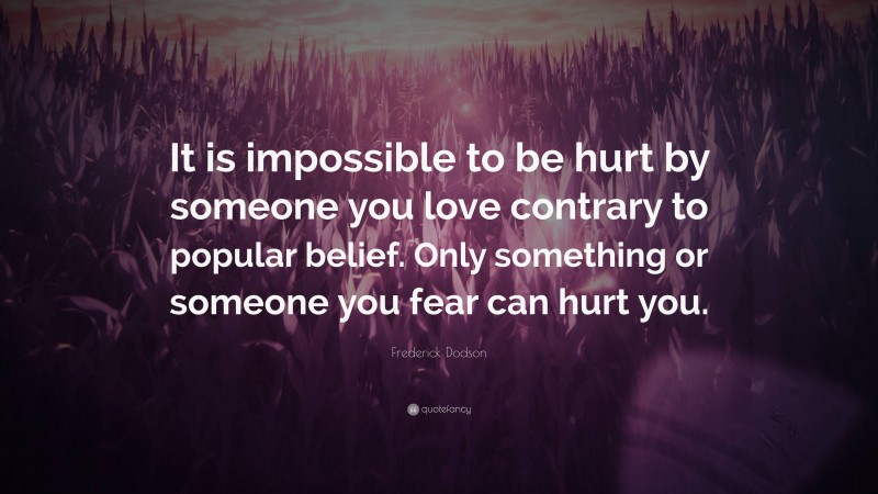 Frederick Dodson Quote: “It is impossible to be hurt by someone you love contrary to popular belief. Only something or someone you fear can hurt you.”