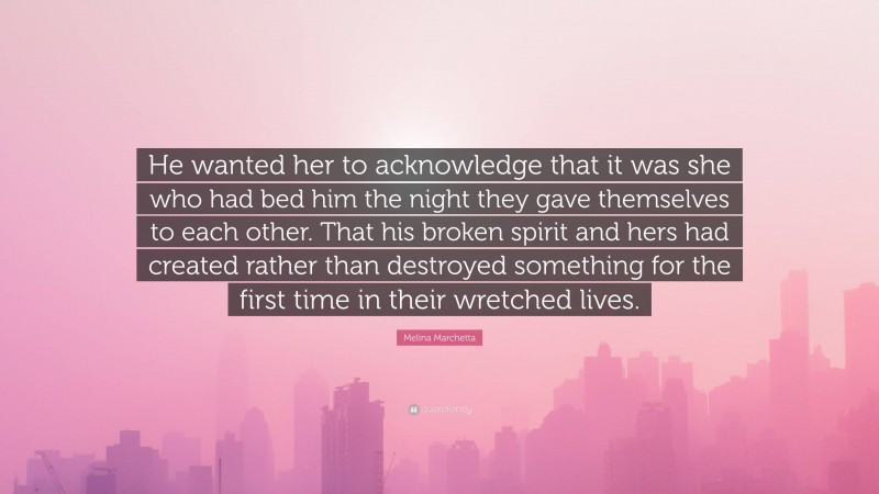 Melina Marchetta Quote: “He wanted her to acknowledge that it was she who had bed him the night they gave themselves to each other. That his broken spirit and hers had created rather than destroyed something for the first time in their wretched lives.”