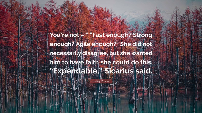 Lindsay Buroker Quote: “You’re not – ” “Fast enough? Strong enough? Agile enough?” She did not necessarily disagree, but she wanted him to have faith she could do this. “Expendable,” Sicarius said.”