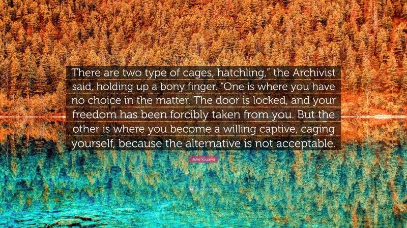 Julie Kagawa Quote: “There are two type of cages, hatchling,” the Archivist said, holding up a bony finger. “One is where you have no choice in the matter. The door is locked, and your freedom has been forcibly taken from you. But the other is where you become a willing captive, caging yourself, because the alternative is not acceptable.”