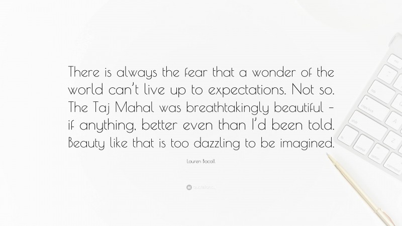 Lauren Bacall Quote: “There is always the fear that a wonder of the world can’t live up to expectations. Not so. The Taj Mahal was breathtakingly beautiful – if anything, better even than I’d been told. Beauty like that is too dazzling to be imagined.”