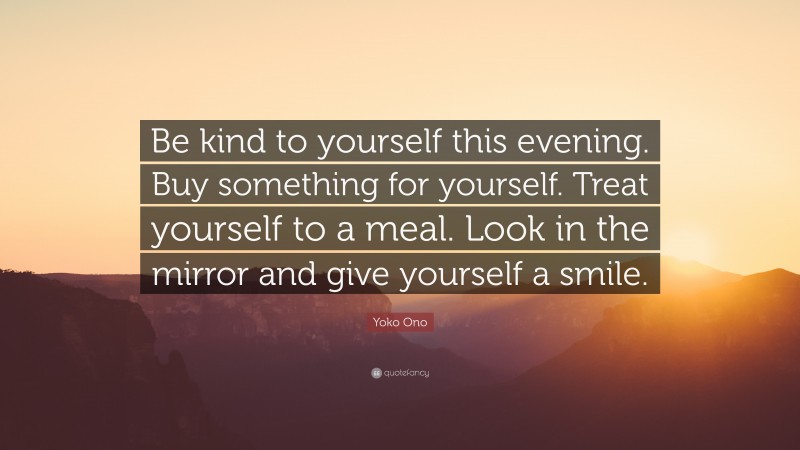 Yoko Ono Quote: “Be kind to yourself this evening. Buy something for yourself. Treat yourself to a meal. Look in the mirror and give yourself a smile.”