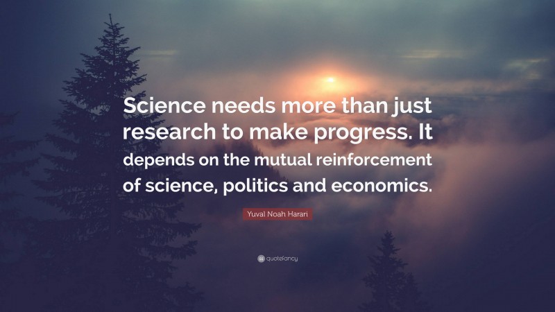 Yuval Noah Harari Quote: “Science needs more than just research to make progress. It depends on the mutual reinforcement of science, politics and economics.”