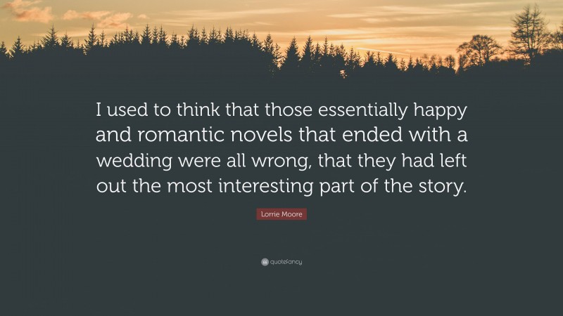 Lorrie Moore Quote: “I used to think that those essentially happy and romantic novels that ended with a wedding were all wrong, that they had left out the most interesting part of the story.”