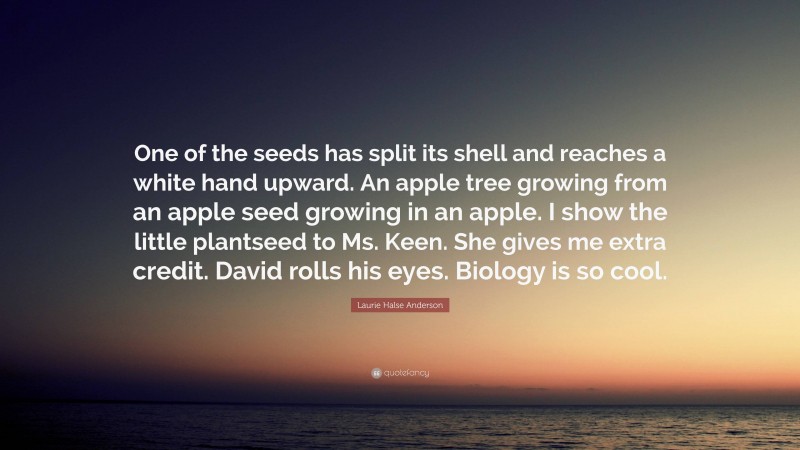 Laurie Halse Anderson Quote: “One of the seeds has split its shell and reaches a white hand upward. An apple tree growing from an apple seed growing in an apple. I show the little plantseed to Ms. Keen. She gives me extra credit. David rolls his eyes. Biology is so cool.”