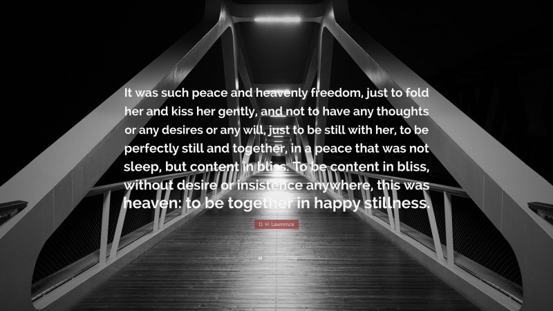 D. H. Lawrence Quote: “It was such peace and heavenly freedom, just to fold her and kiss her gently, and not to have any thoughts or any desires or any will, just to be still with her, to be perfectly still and together, in a peace that was not sleep, but content in bliss. To be content in bliss, without desire or insistence anywhere, this was heaven: to be together in happy stillness.”