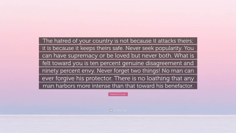 Frederick Forsyth Quote: “The hatred of your country is not because it attacks theirs; it is because it keeps theirs safe. Never seek popularity. You can have supremacy or be loved but never both. What is felt toward you is ten percent genuine disagreement and ninety percent envy. Never forget two things! No man can ever forgive his protector. There is no loathing that any man harbors more intense than that toward his benefactor.”