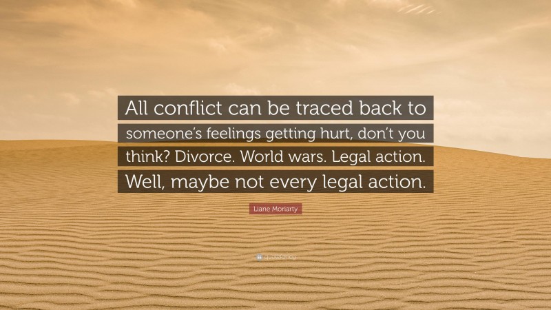 Liane Moriarty Quote: “All conflict can be traced back to someone’s feelings getting hurt, don’t you think? Divorce. World wars. Legal action. Well, maybe not every legal action.”