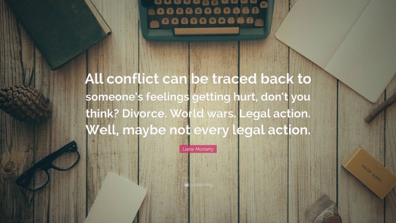 Liane Moriarty Quote: “All conflict can be traced back to someone’s feelings getting hurt, don’t you think? Divorce. World wars. Legal action. Well, maybe not every legal action.”